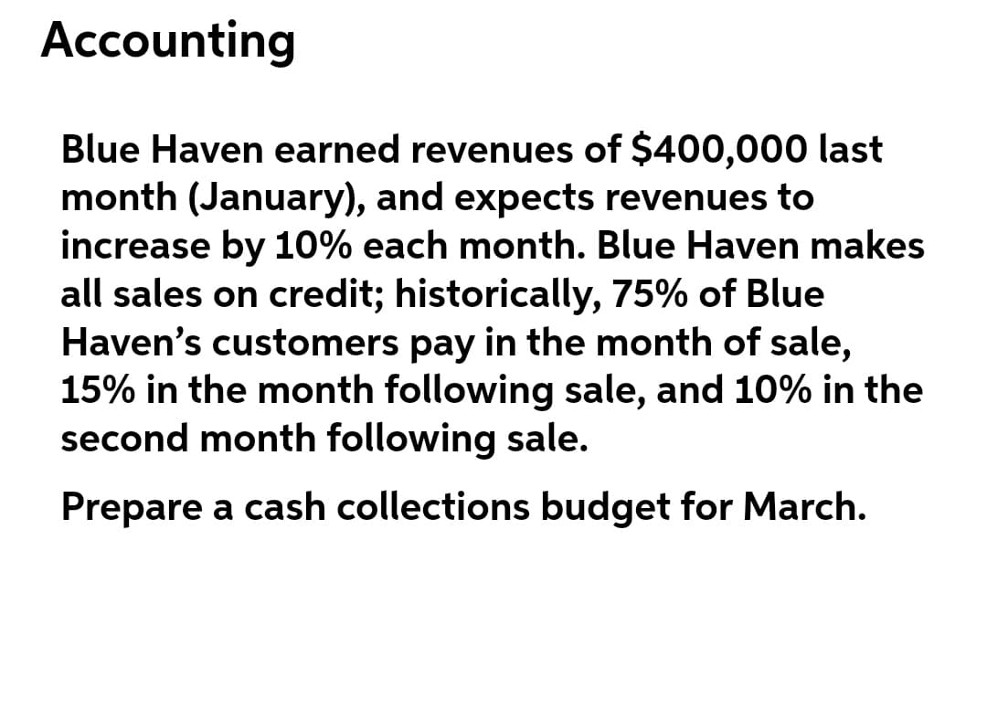 Accounting
Blue Haven earned revenues of $400,000 last
month (January), and expects revenues to
increase by 10% each month. Blue Haven makes
all sales on credit; historically, 75% of Blue
Haven's customers pay in the month of sale,
15% in the month following sale, and 10% in the
second month following sale.
Prepare a cash collections budget for March.
