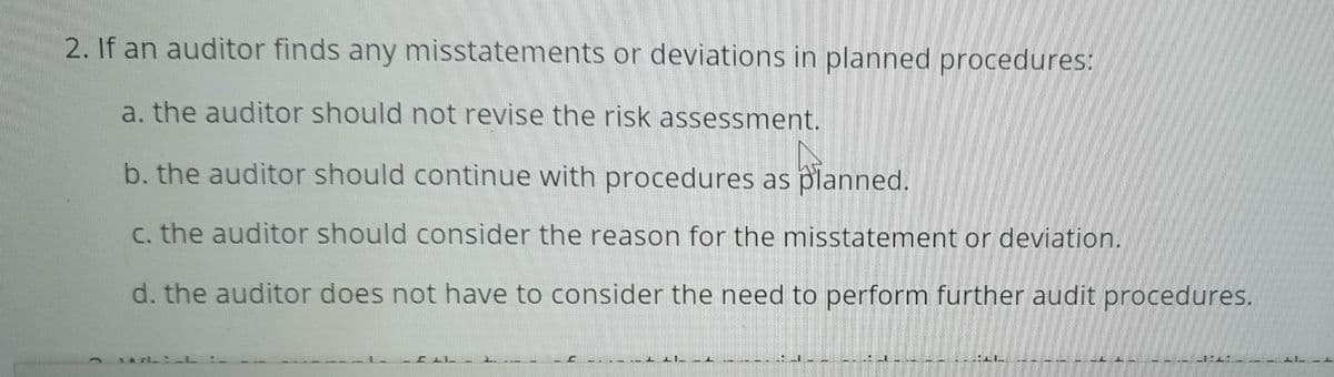 2. If an auditor finds any misstatements or deviations in planned procedures:
a. the auditor should not revise the risk assessment.
b. the auditor should continue with procedures as planned.
C. the auditor should consider the reason for the misstatement or deviation.
d. the auditor does not have to consider the need to perform further audit procedures.
