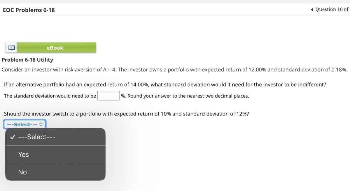 EOC Problems 6-18
eBook
◆ Question 10 of
Problem 6-18 Utility
Consider an investor with risk aversion of A = 4. The investor owns a portfolio with expected return of 12.00% and standard deviation of 0.18%.
If an alternative portfolio had an expected return of 14.00%, what standard deviation would it need for the investor to be indifferent?
The standard deviation would need to be
%. Round your answer to the nearest two decimal places.
Should the investor switch to a portfolio with expected return of 10% and standard deviation of 12%?
---Select--- ✰
✓ ---Select---
Yes
No
