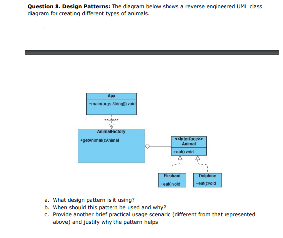 Question 8. Design Patterns: The diagram below shows a reverse engineered UML class
diagram for creating different types of animals.
App
+main(args:Stringl void
AnimalFactory
<cinterface>>
+getAnimal():Animal
Animal
+eat) void
Elephant
Dolphine
+eat().void
+eat():void
a. What design pattern is it using?
b. When should this pattern be used and why?
c. Provide another brief practical usage scenario (different from that represented
above) and justify why the pattern helps
