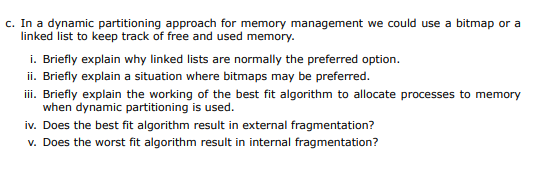 c. In a dynamic partitioning approach for memory management we could use a bitmap or a
linked list to keep track of free and used memory.
i. Briefly explain why linked lists are normally the preferred option.
ii. Briefly explain a situation where bitmaps may be preferred.
iii. Briefly explain the working of the best fit algorithm to allocate processes to memory
when dynamic partitioning is used.
iv. Does the best fit algorithm result in external fragmentation?
v. Does the worst fit algorithm result in internal fragmentation?
