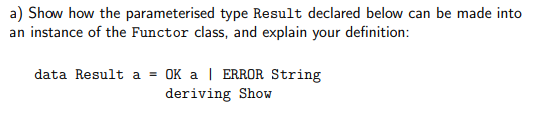 a) Show how the parameterised type Result declared below can be made into
an instance of the Functor class, and explain your definition:
data Result a = OK a ERROR String
deriving Show