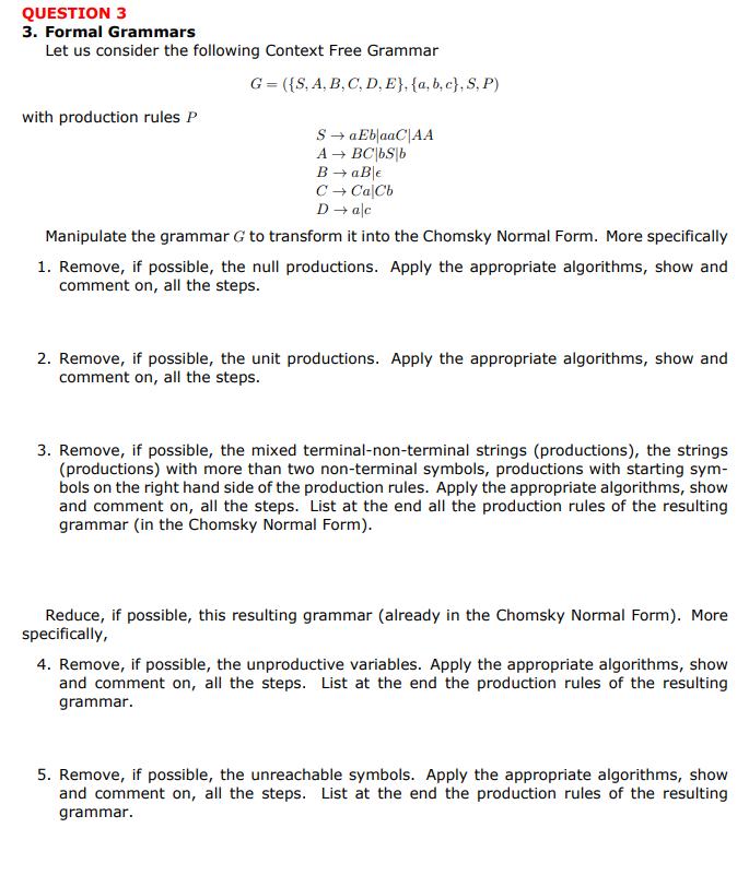 QUESTION 3
3. Formal Grammars
Let us consider the following Context Free Grammar
G = ({S, A, B, C, D, E}, {a,b,c},S,P)
with production rules P
S → aEb|aaC|AA
A → BC|bs|b
B → aB €
C → CalCb
D → alc
Manipulate the grammar G to transform it into the Chomsky Normal Form. More specifically
1. Remove, if possible, the null productions. Apply the appropriate algorithms, show and
comment on, all the steps.
2. Remove, if possible, the unit productions. Apply the appropriate algorithms, show and
comment on, all the steps.
3. Remove, if possible, the mixed terminal-non-terminal strings (productions), the strings
(productions) with more than two non-terminal symbols, productions with starting sym-
bols on the right hand side of the production rules. Apply the appropriate algorithms, show
and comment on, all the steps. List at the end all the production rules of the resulting
grammar (in the Chomsky Normal Form).
Reduce, if possible, this resulting grammar (already in the Chomsky Normal Form). More
specifically,
4. Remove, if possible, the unproductive variables. Apply the appropriate algorithms, show
and comment on, all the steps. List at the end the production rules of the resulting
grammar.
5. Remove, if possible, the unreachable symbols. Apply the appropriate algorithms, show
and comment on, all the steps. List at the end the production rules of the resulting
grammar.