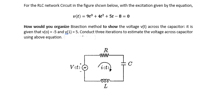 For the RLC network Circuit in the figure shcwn below, with the excitation given by the equation,
v(t) = 9t3 + 4t2 + 5t – 8 = 0
How would you organize Bisection method to show the voltage v(t) across the capacitor: it is
given that v(o) = -5 and v(1) = 5. Conduct three iterations to estimate the voltage across capacitor
using above equation. {
R.
ww-
it)
L
