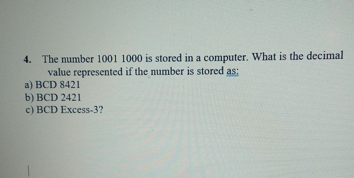 4. The number 1001 1000 is stored in a computer. What is the decimal
value represented if the number is stored as:
a) BCD 8421
b) BCD 2421
c) BCD Excess-3?
