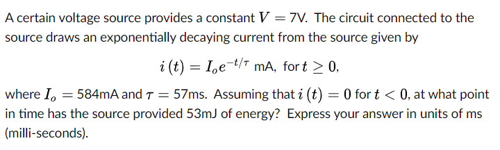 A certain voltage source provides a constant V = 7V. The circuit connected to the
source draws an exponentially decaying current from the source given by
i (t) = I,e-t/T mA, for t > 0,
where I, = 584mA and T = 57ms. Assuming that i (t) = 0 for t < 0, at what point
in time has the source provided 53mJ of energy? Express your answer in units of ms
(milli-seconds).

