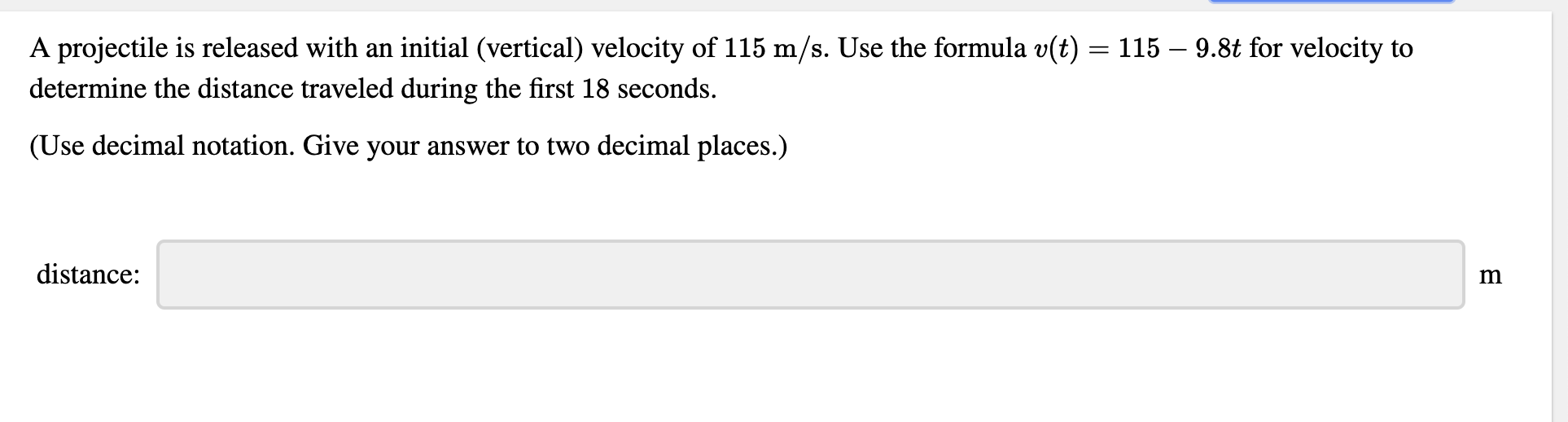 A projectile is released with an initial (vertical) velocity of 115 m/s. Use the formula v(t) = 115 – 9.8t for velocity to
determine the distance traveled during the first 18 seconds.
(Use decimal notation. Give your answer to two decimal places.)
distance:
