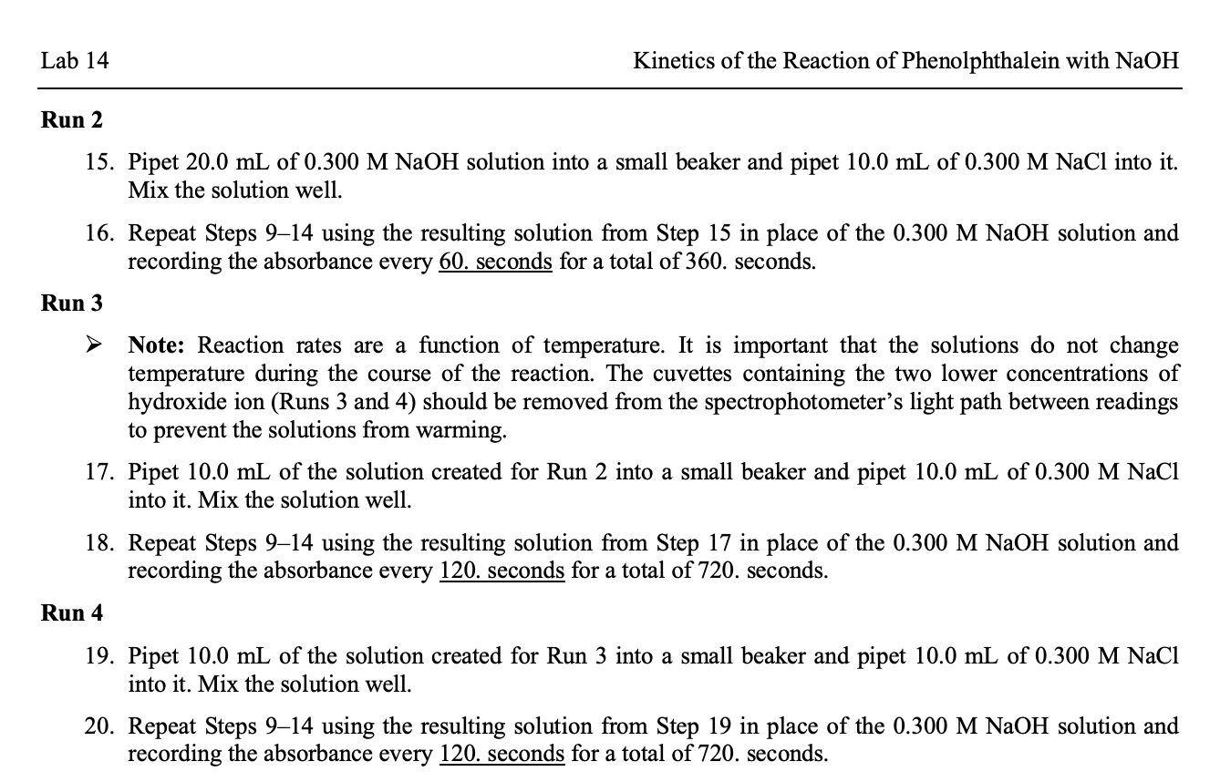 Lab 14
Kinetics of the Reaction of Phenolphthalein with NaOH
Run 2
15. Pipet 20.0 mL of 0.300 M NaOH solution into a small beaker and pipet 10.0 mL of 0.300 M NaCl into it.
Mix the solution well.
16. Repeat Steps 9–14 using the resulting solution from Step 15 in place of the 0.300 M NAOH solution and
recording the absorbance every 60. seconds for a total of 360. seconds.
Run 3
Note: Reaction rates are a function of temperature. It is important that the solutions do not change
temperature during the course of the reaction. The cuvettes containing the two lower concentrations of
hydroxide ion (Runs 3 and 4) should be removed from the spectrophotometer's light path between readings
to prevent the solutions from warming.
17. Pipet 10.0 mL of the solution created for Run 2 into a small beaker and pipet 10.0 mL of 0.300 M NaCl
into it. Mix the solution well.
18. Repeat Steps 9–14 using the resulting solution from Step 17 in place of the 0.300 M NAOH solution and
recording the absorbance every 120. seconds for a total of 720. seconds.
Run 4
19. Pipet 10.0 mL of the solution created for Run 3 into a small beaker and pipet 10.0 mL of 0.300 M NaCl
into it. Mix the solution well.
20. Repeat Steps 9–14 using the resulting solution from Step 19 in place of the 0.300 M NaOH solution and
recording the absorbance every 120. seconds for a total of 720. seconds.
