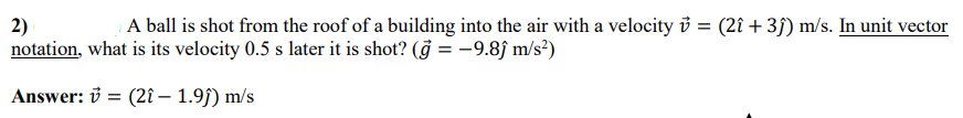 2)
notation, what is its velocity 0.5 s later it is shot? (g = -9.8ĵ m/s²)
; A ball is shot from the roof of a building into the air with a velocity i = (2î + 3f) m/s. In unit vector
Answer: ở = (2î – 1.9j) m/s
%3D
