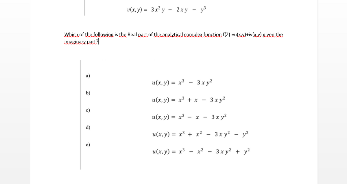 v(x, y) = 3x² y - 2xy - y³
%3D
Which of the following is the Real part of the analytical complex function f(Z) =u(x.v)+iv(xx) given the
imaginary part?
a)
и(х, у) %3D х3 — 3 х у?
b)
и(х, у) 3D х3 + х —
3 x y?
c)
u(x, y) = x³
3x y?
%3D
- x -
d)
u(x,y) = x³ + x? - 3x y? - y?
e)
u(x, y) = x³
х? — 3ху? + у?
I + |
