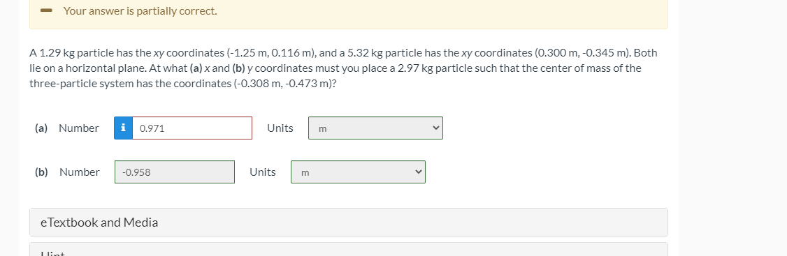Your answer is partially correct.
A 1.29 kg particle has the xy coordinates (-1.25 m, 0.116 m), and a 5.32 kg particle has the xy coordinates (0.300 m, -0.345 m). Both
lie on a horizontal plane. At what (a) x and (b) y coordinates must you place a 2.97 kg particle such that the center of mass of the
three-particle system has the coordinates (-0.308 m, -0.473 m)?
(a) Number
i 0.971
Units
m
(b) Number
-0.958
Units
eTextbook and Media
Llin:
