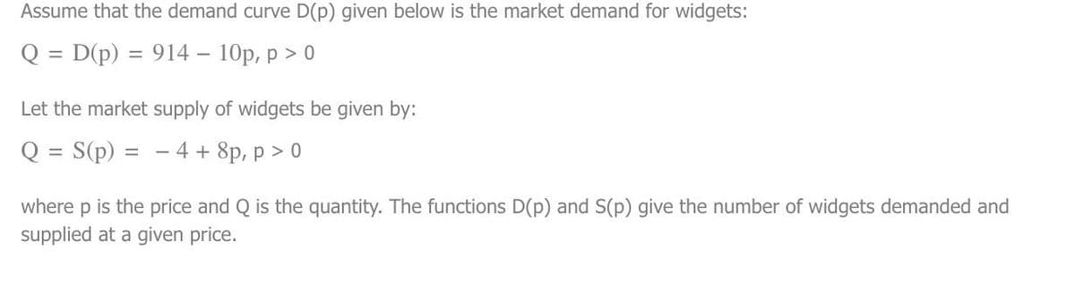 Assume that the demand curve D(p) given below is the market demand for widgets:
Q = D(p) = 914 - 10p, p > 0
Let the market supply of widgets be given by:
Q = S(p) = -4+ 8p, p > 0
where p is the price and Q is the quantity. The functions D(p) and S(p) give the number of widgets demanded and
supplied at a given price.