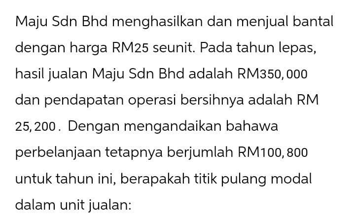 Maju Sdn Bhd menghasilkan dan menjual bantal
dengan harga RM25 seunit. Pada tahun lepas,
hasil jualan Maju Sdn Bhd adalah RM350,000
dan pendapatan operasi bersihnya adalah RM
25,200. Dengan mengandaikan bahawa
perbelanjaan tetapnya berjumlah RM100, 800
untuk tahun ini, berapakah titik pulang modal
dalam unit jualan: