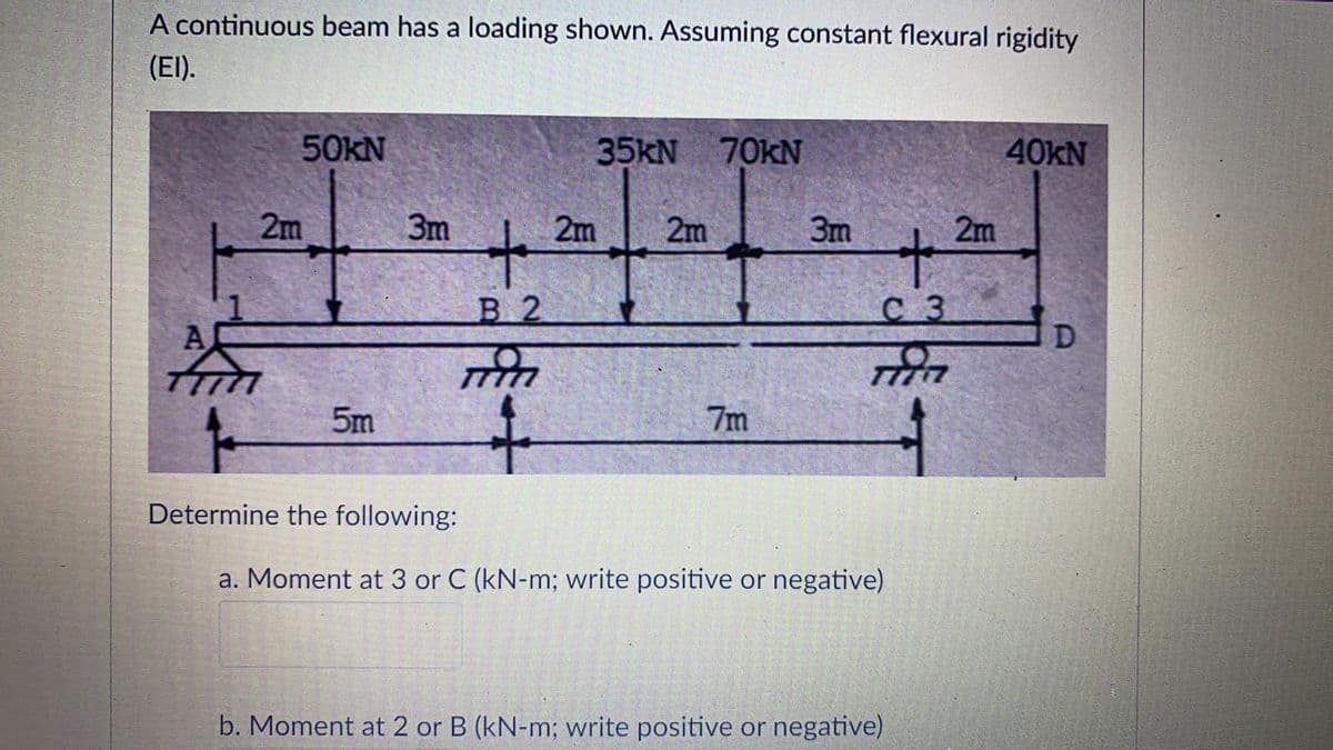 A continuous beam has a loading shown. Assuming constant flexural rigidity
(EI).
50KN
35KN
70kN
40KN
2m
3m
2m
2m
3m
2m
В 2
с з
A
5m
7m
Determine the following:
a. Moment at 3 or C (kN-m; write positive or negative)
b. Moment at 2 or B (kN-m; write positive or negative)
