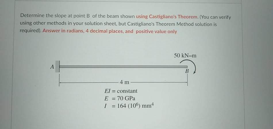 Determine the slope at point B of the beam shown using Castigliano's Theorem. (You can verify
using other methods in your solution sheet, but Castigliano's Theorem Method solution is
required). Answer in radians, 4 decimal places, and positive value only
50 kN-m
A
4 m
El = constant
E
70 GPa
%3D
I = 164 (10) mm4
%3D
