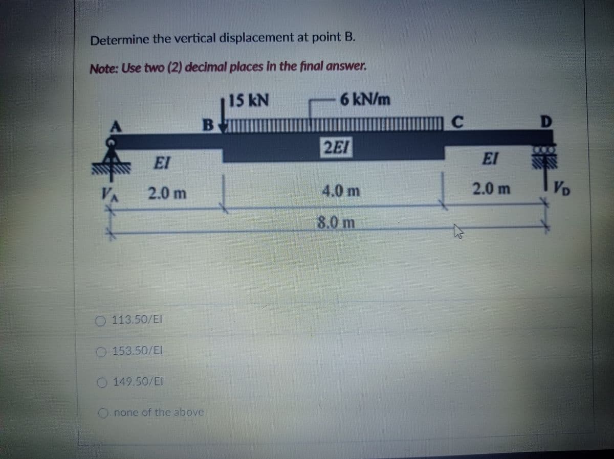 Determine the vertical displacement at point B.
Note: Use two (2) decimal places in the final answer.
15 kN
6 kN/m
Bll
2EI
EI
EI
2.0m
4,0m
2.0 m
VD
8.0 m
113.50/EI
O 153.50/EI
O 149.50/EI
none of the abovc
