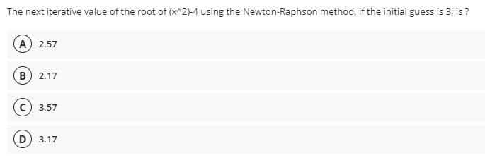 The next iterative value of the root of (x^2)-4 using the Newton-Raphson method, if the initial guess is 3, is ?
A 2.57
B
2.17
3.57
D) 3.17
