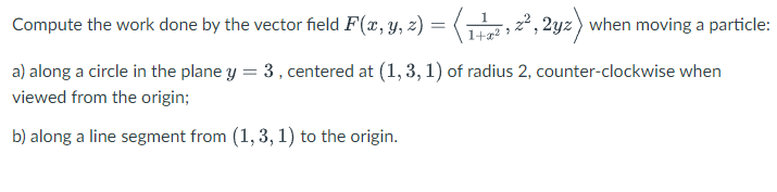 Compute the work done by the vector field F(x, y, z) = (,2, 2yz) when moving a particle:
1+? >
a) along a circle in the plane y = 3, centered at (1, 3, 1) of radius 2, counter-clockwise when
viewed from the origin;
b) along a line segment from (1, 3, 1) to the origin.
