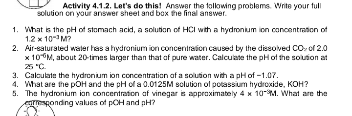 Activity 4.1.2. Let's do this! Answer the following problems. Write your full
solution on your answer sheet and box the final answer.
1. What is the pH of stomach acid, a solution of HCI with a hydronium ion concentration of
1.2 x 10-³ M?
2. Air-saturated water has a hydronium ion concentration caused by the dissolved CO2 of 2.0
x 10-M, about 20-times larger than that of pure water. Calculate the pH of the solution at
25 °C.
3. Calculate the hydronium ion concentration of a solution with a pH of -1.07.
4. What are the pOH and the pH of a 0.0125M solution of potassium hydroxide, KOH?
5. The hydronium ion concentration of vinegar is approximately 4 x 10-³M. What are the
corresponding values of pOH and pH?