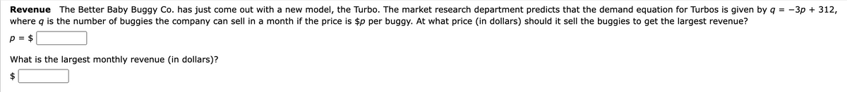 Revenue The Better Baby Buggy Co. has just come out with a new model, the Turbo. The market research department predicts that the demand equation for Turbos is given by q = -3p + 312,
where
9 is the number of buggies the company can sell in a month if the price is $p per buggy. At what price (in dollars) should it sell the buggies to get the largest revenue?
p = $
What is the largest monthly revenue (in dollars)?
$