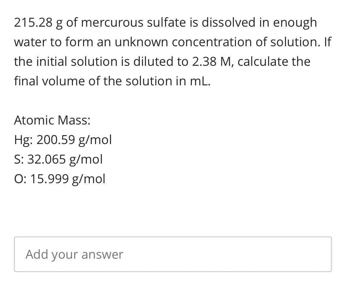 215.28 g of mercurous sulfate is dissolved in enough
water to form an unknown concentration of solution. If
the initial solution is diluted to 2.38 M, calculate the
final volume of the solution in mL.
Atomic Mass:
Hg: 200.59 g/mol
S: 32.065 g/mol
O: 15.999 g/mol
Add your answer
