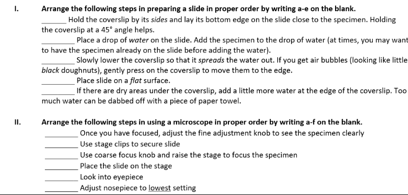 1.
Arrange the following steps in preparing a slide in proper order by writing a-e on the blank.
Hold the coverslip by its sides and lay its bottom edge on the slide close to the specimen. Holding
the coverslip at a 45° angle helps.
Place a drop of water on the slide. Add the specimen to the drop of water (at times, you may want
to have the specimen already on the slide before adding the water).
Slowly lower the coverslip so that it spreads the water out. If you get air bubbles (looking like little
black doughnuts), gently press on the coverslip to move them to the edge.
Place slide on a flat surface.
If there are dry areas under the coverslip, add a little more water at the edge of the coverslip. To0
much water can be dabbed off with a piece of paper towel.
II.
Arrange the following steps in using a microscope in proper order by writing a-f on the blank.
Once you have focused, adjust the fine adjustment knob to see the specimen clearly
Use stage clips to secure slide
Use coarse focus knob and raise the stage to focus the specimen
Place the slide on the stage
Look into eyepiece
Adjust nosepiece to lowest setting
