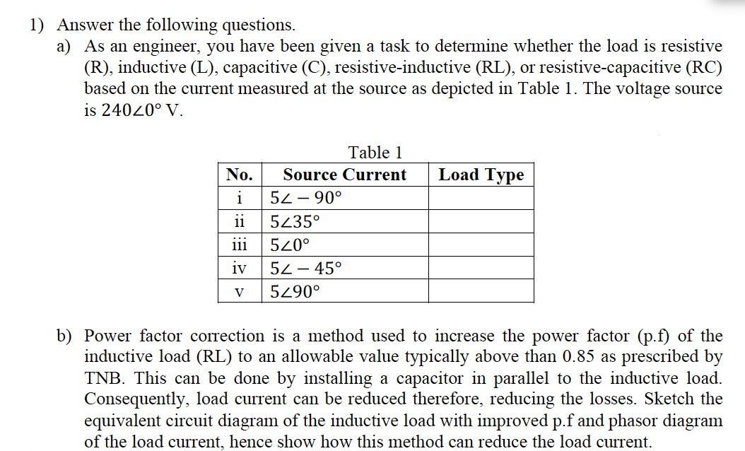 1) Answer the following questions.
a) As an engineer, you have been given a task to determine whether the load is resistive
(R), inductive (L), capacitive (C), resistive-inductive (RL), or resistive-capacitive (RC)
based on the current measured at the source as depicted in Table 1. The voltage source
is 24020° V.
Table 1
No.
Source Current
Load Type
i
52 – 90°
ii
5435°
ii
520°
iv
52 – 45°
5290°
b) Power factor correction is a method used to increase the power factor (p.f) of the
inductive load (RL) to an allowable value typically above than 0.85 as prescribed by
TNB. This can be done by installing a capacitor in parallel to the inductive load.
Consequently, load current can be reduced therefore, reducing the losses. Sketch the
equivalent circuit diagram of the inductive load with improved p.f and phasor diagram
of the load current, hence show how this method can reduce the load current.
