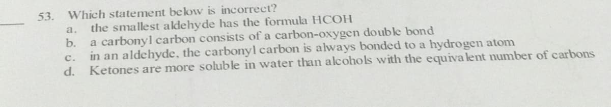 53.
Which statement below is incorrect?
а.
the smallest aldehyde has the formula HCOH
b.
a carbonyl carbon consists of a carbon-oxygen double bond
in an aldehyde, the carbonyl carbon is always bonded to a hydrogen atom
с.
d.
Ketones are more soluble in water than alcohols with the equiva lent number of carbons
