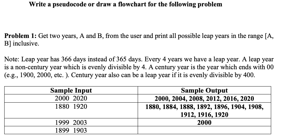 Write a pseudocode or draw a flowchart for the following problem
Problem 1: Get two years, A and B, from the user and print all possible leap years in the range [A,
B] inclusive.
Note: Leap year has 366 days instead of 365 days. Every 4 years we have a leap year. A leap year
is a non-century year which is evenly divisible by 4. A century year is the year which ends with 00
(e.g., 1900, 2000, etc. ). Century year also can be a leap year if it is evenly divisible by 400.
Sample Input
2000 2020
1880 1920
1999 2003
1899 1903
Sample Output
2000, 2004, 2008, 2012, 2016, 2020
1880, 1884, 1888, 1892, 1896, 1904, 1908,
1912, 1916, 1920
2000