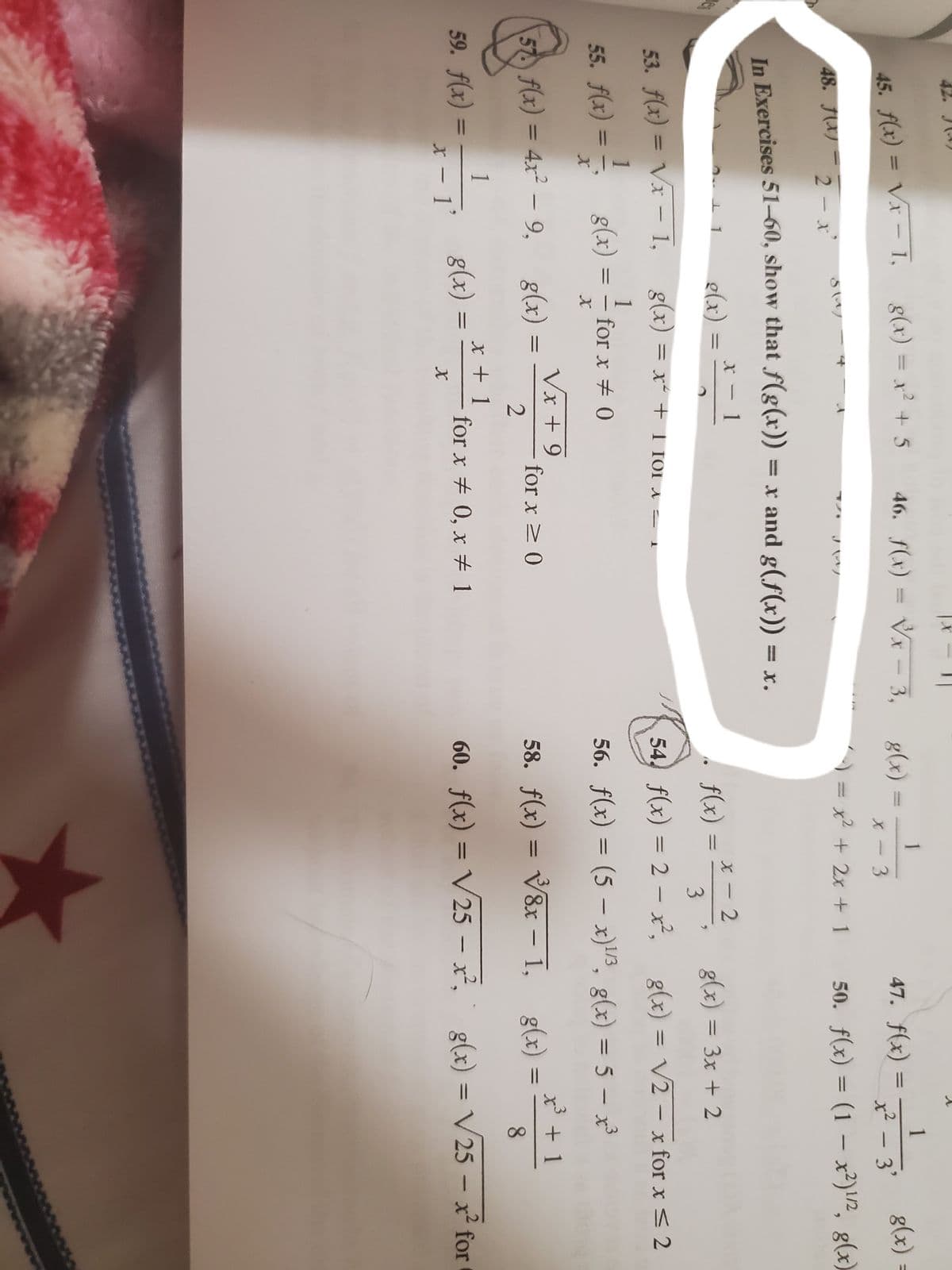 |3|
42. J()
g(x) = x² + 5
.2
45. f(x) = Vx 1,
46. f(x) = Vx
1
g(x) =
1
47. f(x) =
x-3,
g(x)
x - 3
x² - 3'
|
48. JX)
2- x
x²
+ 2x + 1 50. f(x) = (1 – x²)2, g(x)
%3D
In Exercises 51--60, show that f(g(x)) = x and g(f(x)) = x.
X 1
e(x)
1
x - 2
f(x) = ² ,², g(x) = 3x + 2
%3D
3
53. f(x) = Vx 1,
= x + 1 for A = 1
%3D
|
54, f(x) = 2 – x², g(x) = V2 - x for x < 2
|
1
55. fl«) = - g(x) = - fo
1
for x + 0
%3D
%3D
56. f(x) = (5 – x)/3, g(x) = 5 – x³
%3D
Vx + 9
57 f(x) = 4x² – 9, g(x)
x³+1
%3D
for x > 0
58. f(x) = V8x – 1, g(x)
%3D
2
|
8.
1
X + 1
59. f(x)
g(x)
%3D
for x # 0, x # 1
60. f(x) = V25 – x², g(x) = V 25 – x² for
%3D
