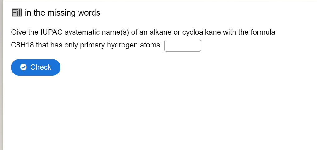 Fill in the missing words
Give the IUPAC systematic name(s) of an alkane or cycloalkane with the formula
C8H18 that has only primary hydrogen atoms.
Check