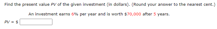 Find the present value PV of the given investment (in dollars). (Round your answer to the nearest cent.)
An investment earns 6% per year and is worth $70,000 after 5 years.
PV = $