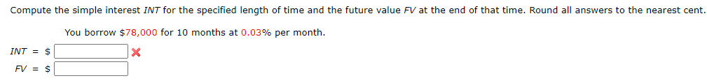 Compute the simple interest INT for the specified length of time and the future value FV at the end of that time. Round all answers to the nearest cent.
You borrow $78,000 for 10 months at 0.03% per month.
X
INT = $
FV = $