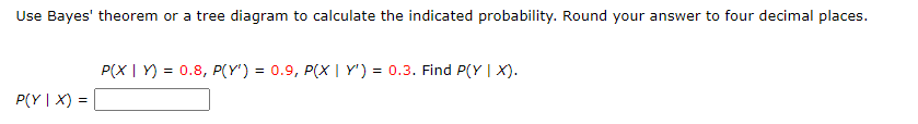Use Bayes' theorem or a tree diagram to calculate the indicated probability. Round your answer to four decimal places.
P(Y|X) =
P(XY) = 0.8, P(Y') = 0.9, P(X | Y') = 0.3. Find P(Y | X).