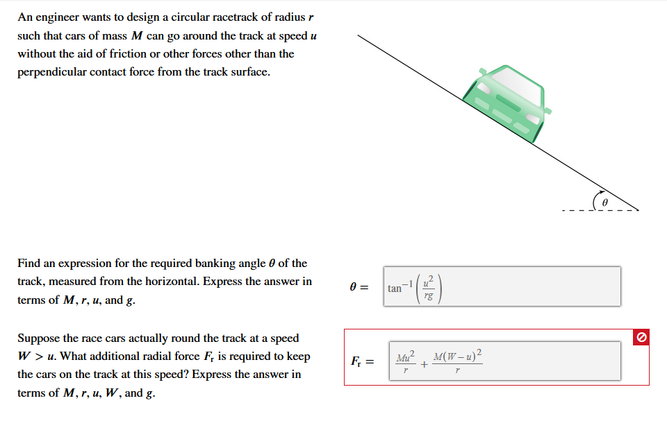An engineer wants to design a circular racetrack of radius r
such that cars of mass M can go around the track at speed u
without the aid of friction or other forces other than the
perpendicular contact force from the track surface
Find an expression for the required banking angle 0 of the
track, measured from the horizontal. Express the answer in
tan
terms of M, r, u, and g
rg
Suppose the race cars actually round the track at a speed
W > u. What additional radial force F, is required to keep
M(W-u)2
Mu
F =
r
the cars on the track at this speed? Express the answer in
terms of M, r, u, W, and g.
