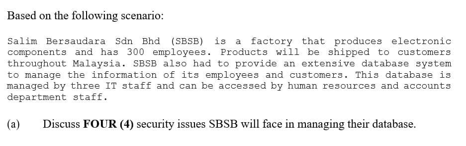 Based on the following scenario:
Salim Bersaudara Sdn Bhd (SBSB) is a factory that produces electronic
components and has 300 employees. Products will be shipped to customers
throughout Malaysia. SBSB also had to provide an extensive database system
to manage the information of its employees and customers. This database is
managed by three IT staff and can be accessed by human resources and accounts
department staff.
(a) Discuss FOUR (4) security issues SBSB will face in managing their database.