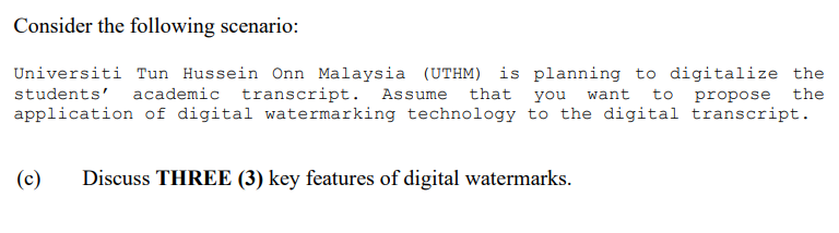 Consider the following scenario:
Universiti Tun Hussein Onn Malaysia (UTHM) is planning to digitalize the
students' academic transcript. Assume that you want to propose the
application of digital watermarking technology to the digital transcript.
(c) Discuss THREE (3) key features of digital watermarks.