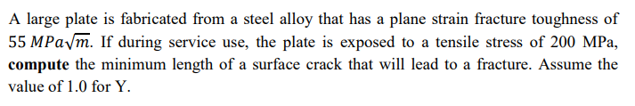 A large plate is fabricated from a steel alloy that has a plane strain fracture toughness of
55 MPa√m. If during service use, the plate is exposed to a tensile stress of 200 MPa,
compute the minimum length of a surface crack that will lead to a fracture. Assume the
value of 1.0 for Y.