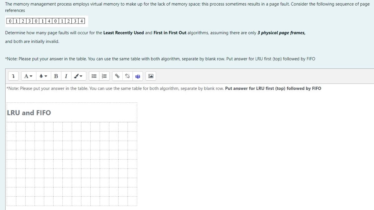 The memory management process employs virtual memory to make up for the lack of memory space; this process sometimes results in a page fault. Consider the following sequence of page
references
01230140 1 2 3 4
Determine how many page faults will occur for the Least Recently Used and First in First Out algorithms, assuming there are only 3 physical page frames,
and both are initially invalid.
*Note: Please put your answer in the table. You can use the same table with both algorithm, separate by blank row. Put answer for LRU first (top) followed by FIFO
B I
*Note: Please put your answer in the table. You can use the same table for both algorithm, separate by blank row. Put answer for LRU first (top) followed by FIFO
1 A▾
E E % S E
LRU and FIFO