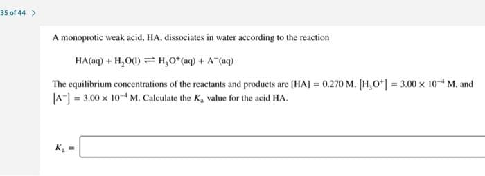 35 of 44 >
A monoprotic weak acid, HA, dissociates in water according to the reaction
HA(aq) + H,O(1) = H,O*(aq) + A (aq)
The equilibrium concentrations of the reactants and products are (HAJ = 0.270 M. [H,O*] = 3.00 x 10 M, and
|A] = 3.00 x 10 M. Calculate the K, value for the acid HA.
K, =
