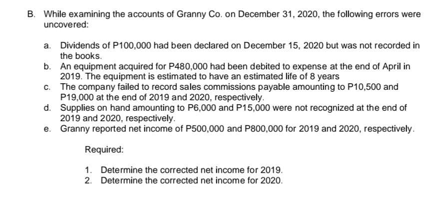 B. While examining the accounts of Granny Co. on December 31, 2020, the following errors were
uncovered:
a. Dividends of P100,000 had been declared on December 15, 2020 but was not recorded in
the books.
b. An equipment acquired for P480,000 had been debited to expense at the end of April in
2019. The equipment is estimated to have an estimated life of 8 years
c. The company failed to record sales commissions payable amounting to P10,500 and
P19,000 at the end of 2019 and 2020, respectively.
d. Supplies on hand amounting to P6,000 and P15,000 were not recognized at the end of
2019 and 2020, respectively.
e. Granny reported net income of P500,000 and P800,000 for 2019 and 2020, respectively.
Required:
1. Determine the corrected net income for 2019.
2. Determine the corrected net income for 2020.
