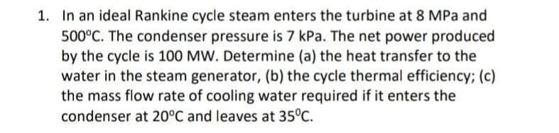 1. In an ideal Rankine cycle steam enters the turbine at 8 MPa and
500°C. The condenser pressure is 7 kPa. The net power produced
by the cycle is 100 MW. Determine (a) the heat transfer to the
water in the steam generator, (b) the cycle thermal efficiency; (c)
the mass flow rate of cooling water required if it enters the
condenser at 20°C and leaves at 35°C.
