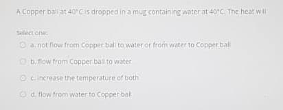 A Copper ball at 40'Cis dropped in a mug containing water at 40°C. The heat will
Select one:
O a.not flow from Copper ball to water or from water to Copper ball
O b. flow from Copper ball to water
O c. Increase the temiperature of both
O d. flow from water to Copper ball
