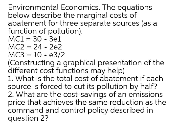 Environmental Economics. The equations
below describe the marginal costs of
abatement for three separate sources (as a
function of pollution).
%3D
МC2 3D 24 - 2е2
МС3 %3 10 - е3/2
(Constructing a graphical presentation of the
different cost functions may help)
1. What is the total cost of abatement if each
source is forced to cut its pollution by half?
2. What are the cost-savings of an emissions
price that achieves the same reduction as the
command and control policy described in
question 2?
