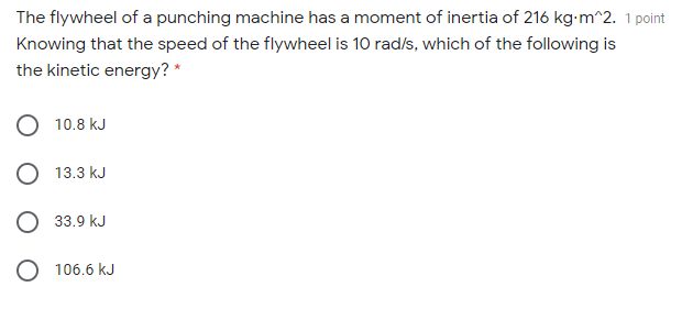 The flywheel of a punching machine has a moment of inertia of 216 kg-m^2. 1 point
Knowing that the speed of the flywheel is 10 rad/s, which of the following is
the kinetic energy? *
10.8 kJ
O 13.3 kJ
O 33.9 kJ
106.6 kJ
