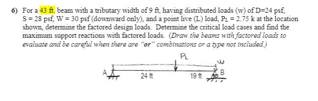 6) For a 43 ft. beam with a tributary width of 9 ft, having distributed loads (w) of D=24 psf,
S = 28 psf, W = 30 psf (downward only), and a point live (L) load, P. = 2.75 k at the location
shown, determine the factored design loads. Determine the critical load cases and find the
maximum support reactions with factored loads. (Draw the beams with factored loads to
evaluate and be careful when there are "or" combinations or a type not included.)
PL
B
24 ft
19 ft
