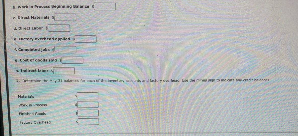 b. Work in Process Beginning Balance
c. Direct Materials $
d. Direct Labor $
e. Factory overhead applied $
f. Completed jobs S
g. Cost of goods sold $
h. Indirect labor S
2. Determine the May 3i balances for each of the inventory accounts and factory overhead. Use the minus sign to indicate any credit balances.
Materials
Work in Process
Finished Goods
Factory Overhead
%24
%24
%24
