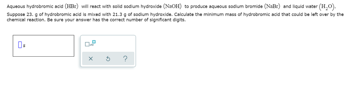 Aqueous hydrobromic acid (HBr) will react with solid sodium hydroxide (NaOH) to produce aqueous sodium bromide (NaBr) and liquid water (H,0).
Suppose 23. g of hydrobromic acid is mixed with 21.3 g of sodium hydroxide. Calculate the minimum mass of hydrobromic acid that could be left over by the
chemical reaction. Be sure your answer has the correct number of significant digits.
