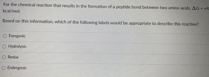 For the chemical reaction that results in the formation of a peptide bond between two amino acids, AG = +4
kcal/mol.
Based on this information, which of the following labels would be appropriate to describe this reaction?
O Exergonic
O Hydrolysis
O Redox
O Endergonic
