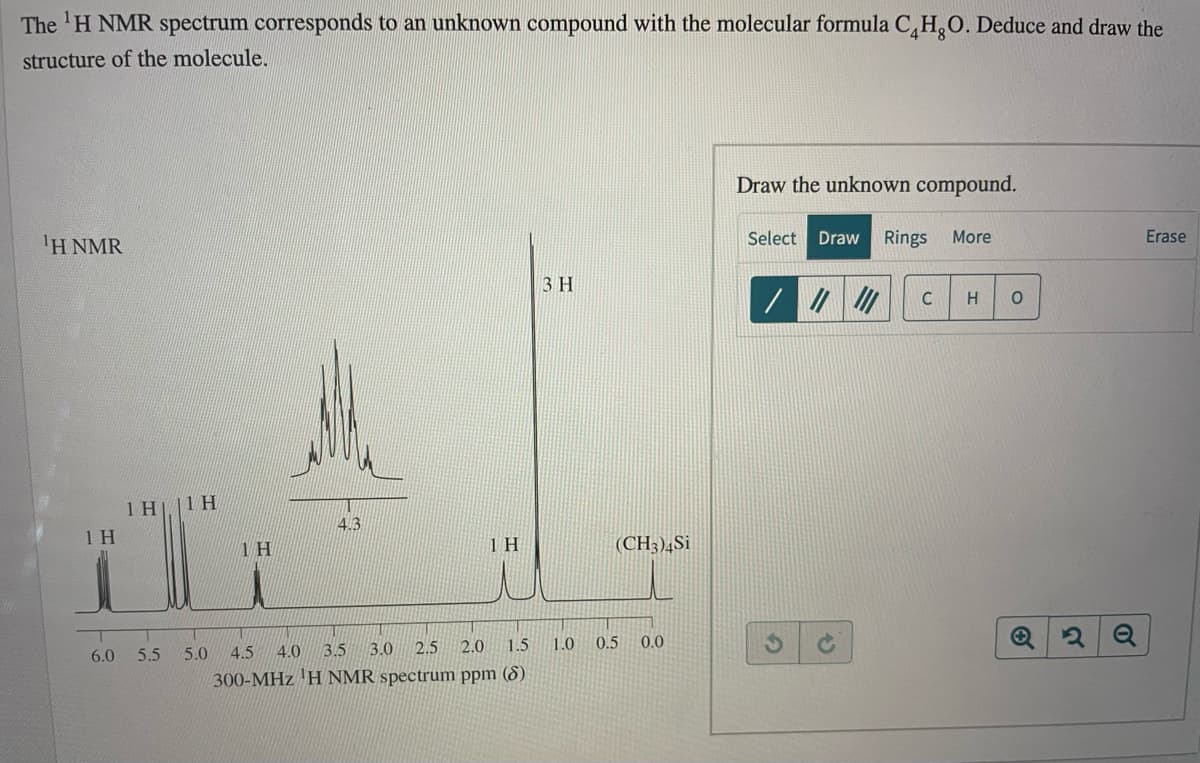 The 'H NMR spectrum corresponds to an unknown compound with the molecular formula C,H,O. Deduce and draw the
structure of the molecule.
Draw the unknown compound.
1Η ΝMR
Select Draw Rings More
Erase
3 H
C
H
1 H||1 H
4.3
1 H
1 H
(CH3)¼Si
4.5
4.0
3.5 3.0
2.5
2.0
1.5
1.0
0.5
0.0
6.0
5.5
5.0
300-MHz 'H NMR spectrum ppm (8)
